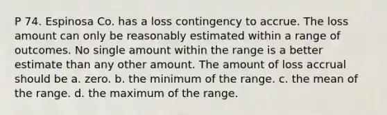 P 74. Espinosa Co. has a loss contingency to accrue. The loss amount can only be reasonably estimated within a range of outcomes. No single amount within the range is a better estimate than any other amount. The amount of loss accrual should be a. zero. b. the minimum of the range. c. the mean of the range. d. the maximum of the range.