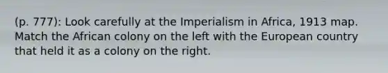 (p. 777): Look carefully at the Imperialism in Africa, 1913 map. Match the African colony on the left with the European country that held it as a colony on the right.