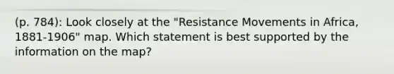 (p. 784): Look closely at the "Resistance Movements in Africa, 1881-1906" map. Which statement is best supported by the information on the map?