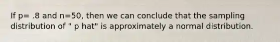 If p= .8 and n=50, then we can conclude that the sampling distribution of " p hat" is approximately a normal distribution.