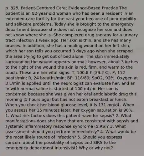 p. 825, Patient-Centered Care; Evidence-Based Practice The patient is an 82-year-old woman who has been a resident in an extended-care facility for the past year because of poor mobility and self-care problems. Today she is brought to the emergency department because she does not recognize her son and does not know where she is. She completed drug therapy for a urinary tract infection 1 week ago. Her skin is thin, and she has many bruises. In addition, she has a healing wound on her left shin, which her son tells you occurred 3 days ago when she scraped the area trying to get out of bed alone. The skin immediately surrounding the wound appears normal; however, about 3 inches to the right of the wound the skin is red, firm, and warm to the touch. These are her vital signs: T, 100.8 F (38.2 C); P, 112 beats/min; R, 24 breaths/min; BP, 118/80; SpO2, 92%. Oxygen at 3 L/min is applied until the neurologist can evaluate her, and an IV with normal saline is started at 100 mL/hr. Her son is concerned because she was given her oral antidiabetic drug this morning (5 hours ago) but has not eaten breakfast or lunch. When you check her blood glucose level, it is 131 mg/dL. When you assess her 15 minutes later, her oxygen saturation is 90%. 1. What risk factors does this patient have for sepsis? 2. What manifestations does she have that are consistent with sepsis and systemic inflammatory response syndrome (SIRS)? 3. What assessment should you perform immediately? 4. What would be the most likely source of infection? 5. Should you express concern about the possibility of sepsis and SIRS to the emergency department intensivist? Why or why not?