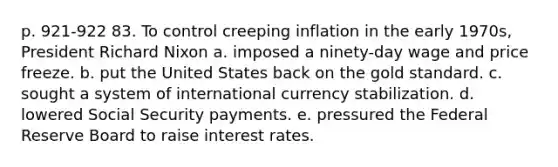 p. 921-922 83. To control creeping inflation in the early 1970s, President Richard Nixon a. imposed a ninety-day wage and price freeze. b. put the United States back on the gold standard. c. sought a system of international currency stabilization. d. lowered Social Security payments. e. pressured the Federal Reserve Board to raise interest rates.