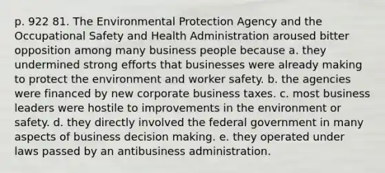 p. 922 81. The Environmental Protection Agency and the Occupational Safety and Health Administration aroused bitter opposition among many business people because a. they undermined strong efforts that businesses were already making to protect the environment and worker safety. b. the agencies were financed by new corporate business taxes. c. most business leaders were hostile to improvements in the environment or safety. d. they directly involved the federal government in many aspects of business decision making. e. they operated under laws passed by an antibusiness administration.