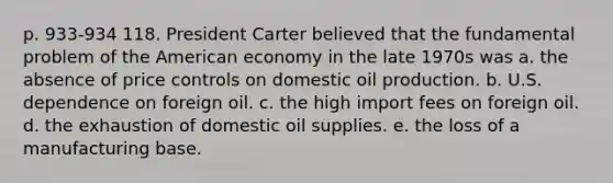 p. 933-934 118. President Carter believed that the fundamental problem of the American economy in the late 1970s was a. the absence of price controls on domestic oil production. b. U.S. dependence on foreign oil. c. the high import fees on foreign oil. d. the exhaustion of domestic oil supplies. e. the loss of a manufacturing base.