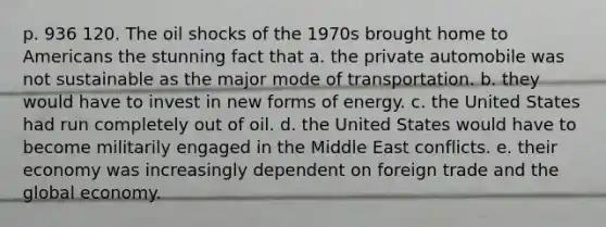 p. 936 120. The oil shocks of the 1970s brought home to Americans the stunning fact that a. the private automobile was not sustainable as the major mode of transportation. b. they would have to invest in new forms of energy. c. the United States had run completely out of oil. d. the United States would have to become militarily engaged in the Middle East conflicts. e. their economy was increasingly dependent on foreign trade and the global economy.