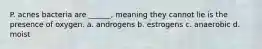 P. acnes bacteria are ______, meaning they cannot lie is the presence of oxygen. a. androgens b. estrogens c. anaerobic d. moist