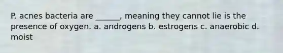 P. acnes bacteria are ______, meaning they cannot lie is the presence of oxygen. a. androgens b. estrogens c. anaerobic d. moist