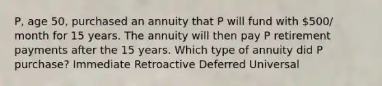 P, age 50, purchased an annuity that P will fund with 500/ month for 15 years. The annuity will then pay P retirement payments after the 15 years. Which type of annuity did P purchase? Immediate Retroactive Deferred Universal