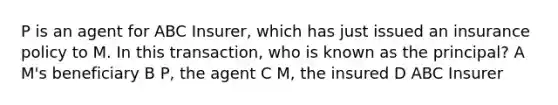 P is an agent for ABC Insurer, which has just issued an insurance policy to M. In this transaction, who is known as the principal? A M's beneficiary B P, the agent C M, the insured D ABC Insurer