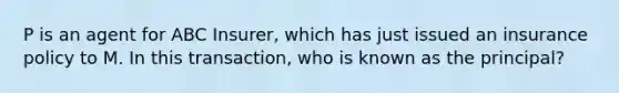 P is an agent for ABC Insurer, which has just issued an insurance policy to M. In this transaction, who is known as the principal?