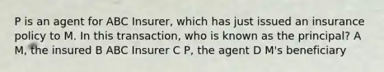 P is an agent for ABC Insurer, which has just issued an insurance policy to M. In this transaction, who is known as the principal? A M, the insured B ABC Insurer C P, the agent D M's beneficiary