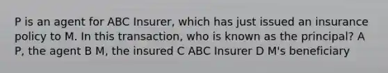 P is an agent for ABC Insurer, which has just issued an insurance policy to M. In this transaction, who is known as the principal? A P, the agent B M, the insured C ABC Insurer D M's beneficiary