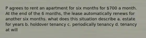 P agrees to rent an apartment for six months for 700 a month. At the end of the 6 months, the lease automatically renews for another six months. what does this situation describe a. estate for years b. holdover tenancy c. periodically tenancy d. tenancy at will