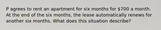 P agrees to rent an apartment for six months for 700 a month. At the end of the six months, the lease automatically renews for another six months. What does this situation describe?