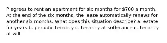 P agrees to rent an apartment for six months for 700 a month. At the end of the six months, the lease automatically renews for another six months. What does this situation describe? a. estate for years b. periodic tenancy c. tenancy at sufferance d. tenancy at will