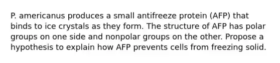 P. americanus produces a small antifreeze protein (AFP) that binds to ice crystals as they form. The structure of AFP has polar groups on one side and nonpolar groups on the other. Propose a hypothesis to explain how AFP prevents cells from freezing solid.