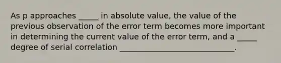 As p approaches _____ in absolute value, the value of the previous observation of the error term becomes more important in determining the current value of the error term, and a _____ degree of serial correlation _____________________________.