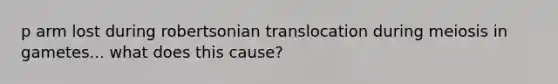 p arm lost during robertsonian translocation during meiosis in gametes... what does this cause?