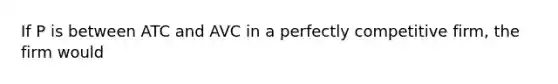 If P is between ATC and AVC in a perfectly competitive firm, the firm would