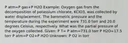 P atm=P gas+P H2O Example: Oxygen gas from the decomposition of potassium chlorate, KCIO3, was collected by water displacement. The barometric pressure and the temperature during the experiment were 731.0 torr and 20.0 degrees Celsius, respectively. What was the partial pressure of the oxygen collected. Given: P T= P atm=731.0 torr P H2O=17.5 torr P atm=P O2+P H2O Unknown: P O2 in torr