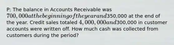 P: The balance in Accounts Receivable was 700,000 at the beginning of the year and350,000 at the end of the year. Credit sales totaled 4,000,000 and300,000 in customer accounts were written off. How much cash was collected from customers during the period?