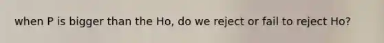 when P is bigger than the Ho, do we reject or fail to reject Ho?