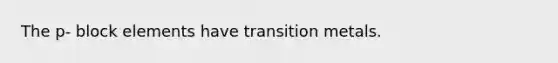 The p- block elements have transition metals.