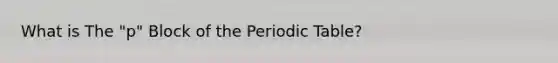 What is The "p" Block of <a href='https://www.questionai.com/knowledge/kIrBULvFQz-the-periodic-table' class='anchor-knowledge'>the periodic table</a>?