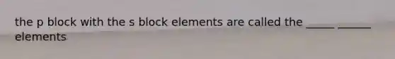 the p block with the s block elements are called the _____ ______ elements