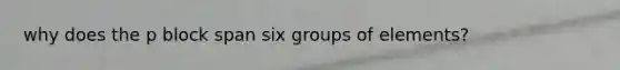 why does the p block span six groups of elements?