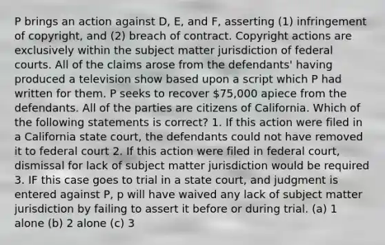 P brings an action against D, E, and F, asserting (1) infringement of copyright, and (2) breach of contract. Copyright actions are exclusively within the subject matter jurisdiction of federal courts. All of the claims arose from the defendants' having produced a television show based upon a script which P had written for them. P seeks to recover 75,000 apiece from the defendants. All of the parties are citizens of California. Which of the following statements is correct? 1. If this action were filed in a California state court, the defendants could not have removed it to federal court 2. If this action were filed in federal court, dismissal for lack of subject matter jurisdiction would be required 3. IF this case goes to trial in a state court, and judgment is entered against P, p will have waived any lack of subject matter jurisdiction by failing to assert it before or during trial. (a) 1 alone (b) 2 alone (c) 3