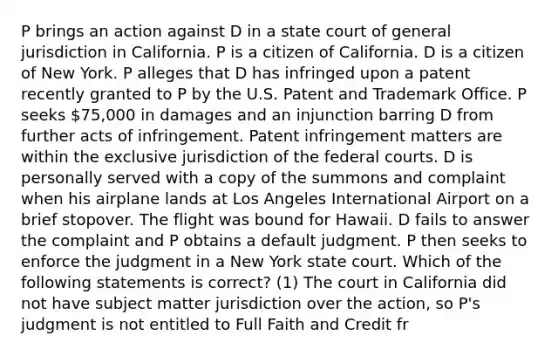 P brings an action against D in a state court of general jurisdiction in California. P is a citizen of California. D is a citizen of New York. P alleges that D has infringed upon a patent recently granted to P by the U.S. Patent and Trademark Office. P seeks 75,000 in damages and an injunction barring D from further acts of infringement. Patent infringement matters are within the exclusive jurisdiction of the federal courts. D is personally served with a copy of the summons and complaint when his airplane lands at Los Angeles International Airport on a brief stopover. The flight was bound for Hawaii. D fails to answer the complaint and P obtains a default judgment. P then seeks to enforce the judgment in a New York state court. Which of the following statements is correct? (1) The court in California did not have subject matter jurisdiction over the action, so P's judgment is not entitled to Full Faith and Credit fr