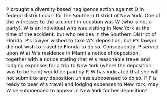 P brought a diversity-based negligence action against D in federal district court for the Southern District of New York. One of the witnesses to the accident in question was W (who is not a party). W is an individual who was visiting in New York at the time of the accident, but who resides in the Southern District of Florida. P's lawyer wished to take W's deposition, but P's lawyer did not wish to travel to Florida to do so. Consequently, P served upon W at W's residence in Miami a notice of deposition, together with a notice stating that W's reasonable travel and lodging expenses for a trip to New York (where the deposition was to be held) would be paid by P. W has indicated that she will not submit to any deposition unless subpoenaed to do so. If P is ready to bear W's travel and lodging expenses to New York, may W be subpoenaed to appear in New York for her deposition?