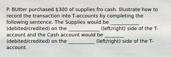 P. BUtter purchased 300 of supplies fro cash. Illustrate how to record the transaction into T-accounts by completing the following sentence. The Supplies would be ____________ (debited/credited) on the _____________ (left/right) side of the T-account and the Cash account would be ________ (debited/credited) on the ___________ (left/right) side of the T-account.