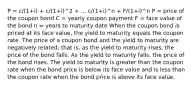 P = c/(1+i) + c/(1+i)^2 + ... c/(1+i)^n + F/(1+i)^n P = price of the coupon bond C = yearly coupon payment F = face value of the bond n = years to maturity date When the coupon bond is priced at its face value, the yield to maturity equals the coupon rate. The price of a coupon bond and the yield to maturity are negatively related; that is, as the yield to maturity rises, the price of the bond falls. As the yield to maturity falls, the price of the bond rises. The yield to maturity is greater than the coupon rate when the bond price is below its face value and is less than the coupon rate when the bond price is above its face value.