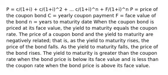 P = c/(1+i) + c/(1+i)^2 + ... c/(1+i)^n + F/(1+i)^n P = price of the coupon bond C = yearly coupon payment F = face value of the bond n = years to maturity date When the coupon bond is priced at its face value, the yield to maturity equals the coupon rate. The price of a coupon bond and the yield to maturity are negatively related; that is, as the yield to maturity rises, the price of the bond falls. As the yield to maturity falls, the price of the bond rises. The yield to maturity is greater than the coupon rate when the bond price is below its face value and is less than the coupon rate when the bond price is above its face value.