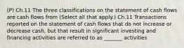 (P) Ch.11 The three classifications on the statement of cash flows are cash flows from (Select all that apply.) Ch.11 Transactions reported on the statement of cash flows that do not increase or decrease cash, but that result in significant investing and financing activities are referred to as _______ activities