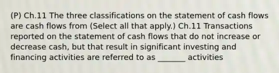 (P) Ch.11 The three classifications on the statement of cash flows are cash flows from (Select all that apply.) Ch.11 Transactions reported on the statement of cash flows that do not increase or decrease cash, but that result in significant investing and financing activities are referred to as _______ activities