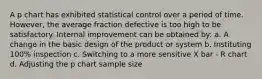 A p chart has exhibited statistical control over a period of time. However, the average fraction defective is too high to be satisfactory. Internal improvement can be obtained by: a. A change in the basic design of the product or system b. Instituting 100% inspection c. Switching to a more sensitive X bar - R chart d. Adjusting the p chart sample size