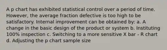 A p chart has exhibited statistical control over a period of time. However, the average fraction defective is too high to be satisfactory. Internal improvement can be obtained by: a. A change in the basic design of the product or system b. Instituting 100% inspection c. Switching to a more sensitive X bar - R chart d. Adjusting the p chart sample size