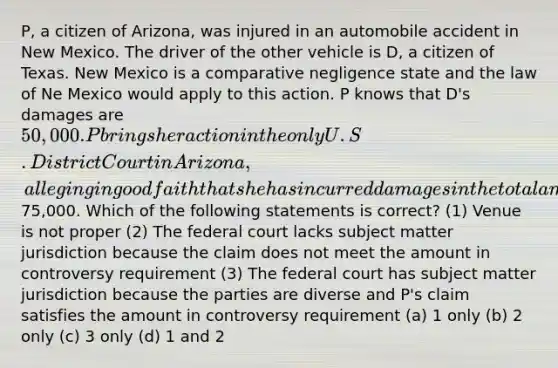 P, a citizen of Arizona, was injured in an automobile accident in New Mexico. The driver of the other vehicle is D, a citizen of Texas. New Mexico is a comparative negligence state and the law of Ne Mexico would apply to this action. P knows that D's damages are 50,000. P brings her action in the only U.S. District Court in Arizona, alleging in good faith that she has incurred damages in the total amount of75,000. Which of the following statements is correct? (1) Venue is not proper (2) The federal court lacks subject matter jurisdiction because the claim does not meet the amount in controversy requirement (3) The federal court has subject matter jurisdiction because the parties are diverse and P's claim satisfies the amount in controversy requirement (a) 1 only (b) 2 only (c) 3 only (d) 1 and 2