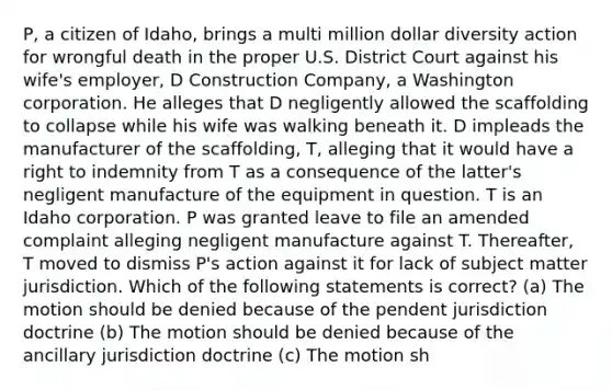 P, a citizen of Idaho, brings a multi million dollar diversity action for wrongful death in the proper U.S. District Court against his wife's employer, D Construction Company, a Washington corporation. He alleges that D negligently allowed the scaffolding to collapse while his wife was walking beneath it. D impleads the manufacturer of the scaffolding, T, alleging that it would have a right to indemnity from T as a consequence of the latter's negligent manufacture of the equipment in question. T is an Idaho corporation. P was granted leave to file an amended complaint alleging negligent manufacture against T. Thereafter, T moved to dismiss P's action against it for lack of subject matter jurisdiction. Which of the following statements is correct? (a) The motion should be denied because of the pendent jurisdiction doctrine (b) The motion should be denied because of the ancillary jurisdiction doctrine (c) The motion sh