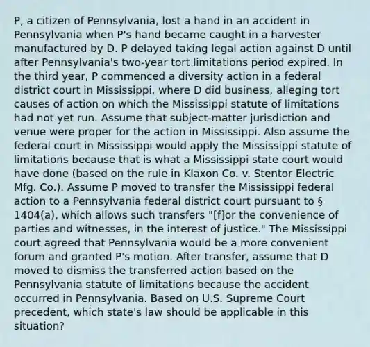 P, a citizen of Pennsylvania, lost a hand in an accident in Pennsylvania when P's hand became caught in a harvester manufactured by D. P delayed taking legal action against D until after Pennsylvania's two-year tort limitations period expired. In the third year, P commenced a diversity action in a federal district court in Mississippi, where D did business, alleging tort causes of action on which the Mississippi statute of limitations had not yet run. Assume that subject-matter jurisdiction and venue were proper for the action in Mississippi. Also assume the federal court in Mississippi would apply the Mississippi statute of limitations because that is what a Mississippi state court would have done (based on the rule in Klaxon Co. v. Stentor Electric Mfg. Co.). Assume P moved to transfer the Mississippi federal action to a Pennsylvania federal district court pursuant to § 1404(a), which allows such transfers "​[f]or the convenience of parties and witnesses, in the interest of justice." The Mississippi court agreed that Pennsylvania would be a more convenient forum and granted P's motion. After transfer, assume that D moved to dismiss the transferred action based on the Pennsylvania statute of limitations because the accident occurred in Pennsylvania. Based on U.S. Supreme Court precedent, which state's law should be applicable in this situation?