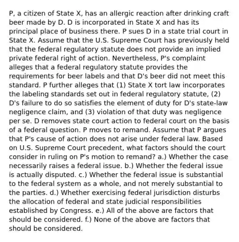 P, a citizen of State X, has an allergic reaction after drinking craft beer made by D. D is incorporated in State X and has its principal place of business there. P sues D in a state trial court in State X. Assume that the U.S. Supreme Court has previously held that the federal regulatory statute does not provide an implied private federal right of action. Nevertheless, P's complaint alleges that a federal regulatory statute provides the requirements for beer labels and that D's beer did not meet this standard. P further alleges that (1) State X tort law incorporates the labeling standards set out in federal regulatory statute, (2) D's failure to do so satisfies the element of duty for D's state-law negligence claim, and (3) violation of that duty was negligence per se. D removes state court action to federal court on the basis of a federal question. P moves to remand. Assume that P argues that P's cause of action does not arise under federal law. Based on U.S. Supreme Court precedent, what factors should the court consider in ruling on P's motion to remand? a.) Whether the case necessarily raises a federal issue. b.) Whether the federal issue is actually disputed. c.) Whether the federal issue is substantial to the federal system as a whole, and not merely substantial to the parties. d.) Whether exercising federal jurisdiction disturbs the allocation of federal and state judicial responsibilities established by Congress. e.) All of the above are factors that should be considered. f.) None of the above are factors that should be considered.