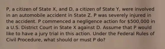 P, a citizen of State X, and D, a citizen of State Y, were involved in an automobile accident in State Z. P was severely injured in the accident. P commenced a negligence action for 500,000 in a U.S. District Court in State X against D. Assume that P would like to have a jury trial in this action. Under the Federal Rules of Civil Procedure, what should or must P do?