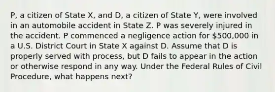 P, a citizen of State X, and D, a citizen of State Y, were involved in an automobile accident in State Z. P was severely injured in the accident. P commenced a negligence action for 500,000 in a U.S. District Court in State X against D. Assume that D is properly served with process, but D fails to appear in the action or otherwise respond in any way. Under the Federal Rules of Civil Procedure, what happens next?