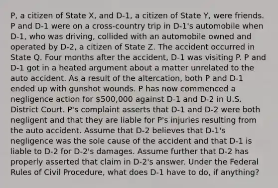 P, a citizen of State X, and D-1, a citizen of State Y, were friends. P and D-1 were on a cross-country trip in D-1's automobile when D-1, who was driving, collided with an automobile owned and operated by D-2, a citizen of State Z. The accident occurred in State Q. Four months after the accident, D-1 was visiting P. P and D-1 got in a heated argument about a matter unrelated to the auto accident. As a result of the altercation, both P and D-1 ended up with gunshot wounds. P has now commenced a negligence action for 500,000 against D-1 and D-2 in U.S. District Court. P's complaint asserts that D-1 and D-2 were both negligent and that they are liable for P's injuries resulting from the auto accident. Assume that D-2 believes that D-1's negligence was the sole cause of the accident and that D-1 is liable to D-2 for D-2's damages. Assume further that D-2 has properly asserted that claim in D-2's answer. Under the Federal Rules of Civil Procedure, what does D-1 have to do, if anything?