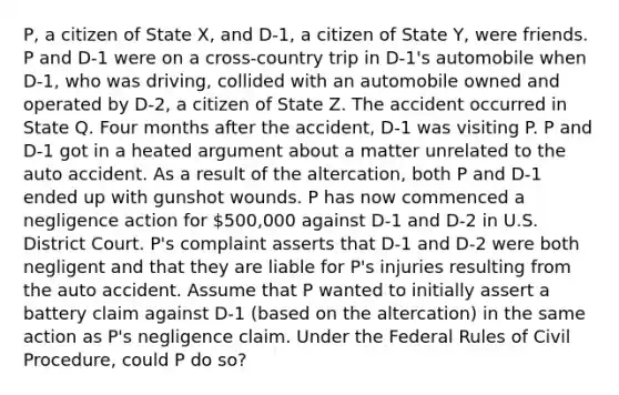 P, a citizen of State X, and D-1, a citizen of State Y, were friends. P and D-1 were on a cross-country trip in D-1's automobile when D-1, who was driving, collided with an automobile owned and operated by D-2, a citizen of State Z. The accident occurred in State Q. Four months after the accident, D-1 was visiting P. P and D-1 got in a heated argument about a matter unrelated to the auto accident. As a result of the altercation, both P and D-1 ended up with gunshot wounds. P has now commenced a negligence action for 500,000 against D-1 and D-2 in U.S. District Court. P's complaint asserts that D-1 and D-2 were both negligent and that they are liable for P's injuries resulting from the auto accident. Assume that P wanted to initially assert a battery claim against D-1 (based on the altercation) in the same action as P's negligence claim. Under the Federal Rules of Civil Procedure, could P do so?