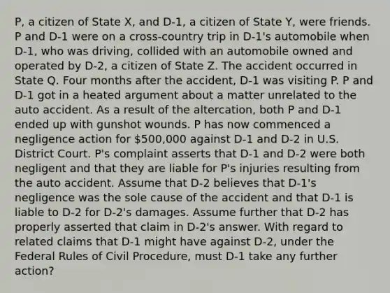 P, a citizen of State X, and D-1, a citizen of State Y, were friends. P and D-1 were on a cross-country trip in D-1's automobile when D-1, who was driving, collided with an automobile owned and operated by D-2, a citizen of State Z. The accident occurred in State Q. Four months after the accident, D-1 was visiting P. P and D-1 got in a heated argument about a matter unrelated to the auto accident. As a result of the altercation, both P and D-1 ended up with gunshot wounds. P has now commenced a negligence action for 500,000 against D-1 and D-2 in U.S. District Court. P's complaint asserts that D-1 and D-2 were both negligent and that they are liable for P's injuries resulting from the auto accident. Assume that D-2 believes that D-1's negligence was the sole cause of the accident and that D-1 is liable to D-2 for D-2's damages. Assume further that D-2 has properly asserted that claim in D-2's answer. With regard to related claims that D-1 might have against D-2, under the Federal Rules of Civil Procedure, must D-1 take any further action?