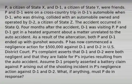 P, a citizen of State X, and D-1, a citizen of State Y, were friends. P and D-1 were on a cross-country trip in D-1's automobile when D-1, who was driving, collided with an automobile owned and operated by D-2, a citizen of State Z. The accident occurred in State Q. Four months after the accident, D-1 was visiting P. P and D-1 got in a heated argument about a matter unrelated to the auto accident. As a result of the altercation, both P and D-1 ended up with gunshot wounds. P has now commenced a negligence action for 500,000 against D-1 and D-2 in U.S. District Court. P's complaint asserts that D-1 and D-2 were both negligent and that they are liable for P's injuries resulting from the auto accident. Assume D-1 properly asserted a battery claim against P arising out of the shooting incident in P's negligence action against D-1 and D-2. What, if anything, must P do in response?